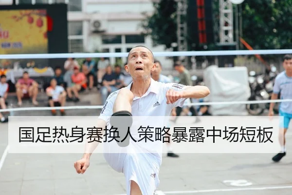 国足热身赛换人策略暴露中场短板 - QIUSU